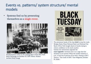 Events vs. patterns/ system structure/ mental
models
• Systems fool us by presenting
themselves as a single event.
15
Pandemonium ruled on the trading floor of the New York
Stock Exchange on October 29, 1929. Photo: Hulton
Archive/Getty Image
The stock market crashed in
1929, making headlines.
Black Tuesday was the fourth and last day of
the stock market crash of 1929. It took place on
October 29, 1929. Investors traded a record
16.4 million shares. They
The moment the opening bell rang, the
Dow Jones Industrial Average fell 8 points to
252.6. Panicked sellers were shouting "Sell!
Sell!" so loudly that no one heard the bell ring.
In a half hour, they sold three million shares
and lost $2 million.
lost $14 billion on the New York Stock
Exchange, worth $199 billion in 2017
dollars.
The prominent banks of the day tried to stop the crash.
Morgan Bank, Chase National Bank and National City
Bank of New York bought shares of stocks trying to
restore confidence in the stock market.
Instead, the intervention signaled the
exact opposite. Investors saw it as a sign that the
situation is not normal. When the market closed at 3
p.m., it had lost 11 percent of its value, closing at 230.7.
(Source: "The Crash of 1929," Time Magazine, October
29, 2008.)
 