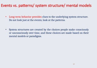 Events vs. patterns/ system structure/ mental models
• Long-term behavior provides clues to the underlying system structure.
Do not look just at the events; look at the patterns.
• System structures are created by the choices people make consciously
or unconsciously over time, and these choices are made based on their
mental models or paradigms.
17
 