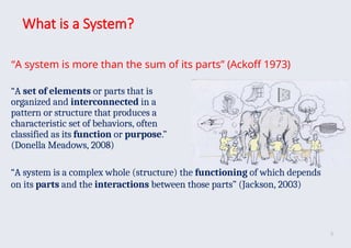 What is a System?
“A system is more than the sum of its parts” (Ackoff 1973)
“A set of elements or parts that is
organized and interconnected in a
pattern or structure that produces a
characteristic set of behaviors, often
classified as its function or purpose.”
(Donella Meadows, 2008)
“A system is a complex whole (structure) the functioning of which depends
on its parts and the interactions between those parts” (Jackson, 2003)
8
 
