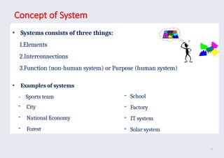Concept of System
• Systems consists of three things:
1.Elements
2.Interconnections
3.Function (non-human system) or Purpose (human system)
• Examples of systems
- Sports team
- City
- National Economy
- Forest
- School
- Factory
- IT system
- Solar system
9
 