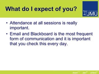 What do I expect of you? Attendance at all sessions is really important. Email and Blackboard is the most frequent form of communication and it is important that you check this every day. 