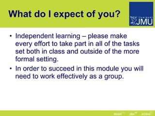 What do I expect of you? Independent learning – please make every effort to take part in all of the tasks set both in class and outside of the more formal setting. In order to succeed in this module you will need to work effectively as a group. 