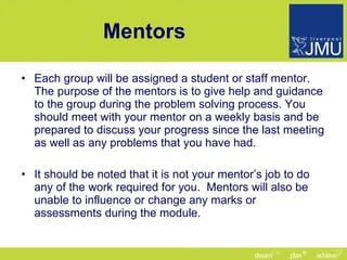 Mentors Each group will be assigned a student or staff mentor. The purpose of the mentors is to give help and guidance to the group during the problem solving process. You should meet with your mentor on a weekly basis and be prepared to discuss your progress since the last meeting as well as any problems that you have had. It should be noted that it is not your mentor’s job to do any of the work required for you.  Mentors will also be unable to influence or change any marks or assessments during the module. 