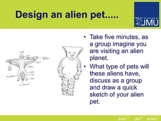 Design an alien pet..... Take five minutes, as a group imagine you are visiting an alien planet. What type of pets will these aliens have, discuss as a group and draw a quick sketch of your alien pet. 