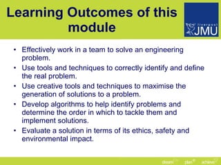 Learning Outcomes of this module Effectively work in a team to solve an engineering problem. Use tools and techniques to correctly identify and define the real problem. Use creative tools and techniques to maximise the generation of solutions to a problem. Develop algorithms to help identify problems and determine the order in which to tackle them and implement solutions. Evaluate a solution in terms of its ethics, safety and environmental impact. 