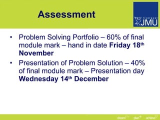 Assessment Problem Solving Portfolio – 60% of final module mark – hand in date  Friday 18 th  November Presentation of Problem Solution – 40% of final module mark – Presentation day  Wednesday 14 th  December 