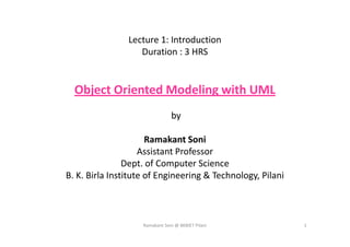 Lecture 1: Introduction
Duration : 3 HRS
Object Oriented Modeling with UML
by
Ramakant Soni
Assistant Professor
Dept. of Computer Science
B. K. Birla Institute of Engineering & Technology, Pilani
Ramakant Soni @ BKBIET Pilani 1
 