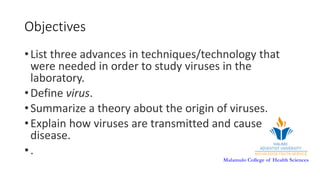 Malamulo College of Health Sciences
Objectives
•List three advances in techniques/technology that
were needed in order to study viruses in the
laboratory.
•Define virus.
•Summarize a theory about the origin of viruses.
•Explain how viruses are transmitted and cause
disease.
•.
 
