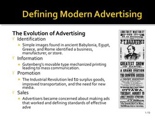The Evolution ofAdvertising
 Identification
 Simple images found in ancient Babylonia, Egypt,
Greece, and Rome identified a business,
manufacturer, or store.
 Information
 Gutenberg’s movable type mechanized printing
leading to mass communication.
 Promotion
 The Industrial Revolution led to surplus goods,
improved transportation, and the need for new
media.
 Sales
 Advertisers became concerned about making ads
that worked and defining standards of effective
adve
1-19
 