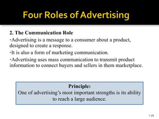 2. The Communication Role
•Advertising is a message to a consumer about a product,
designed to create a response.
•It is also a form of marketing communication.
•Advertising uses mass communication to transmit product
information to connect buyers and sellers in them marketplace.
Principle:
One of advertising’s most important strengths is its ability
to reach a large audience.
1-28
 