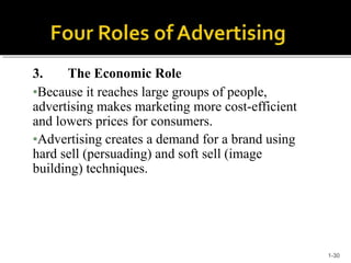 3. The Economic Role
•Because it reaches large groups of people,
advertising makes marketing more cost-efficient
and lowers prices for consumers.
•Advertising creates a demand for a brand using
hard sell (persuading) and soft sell (image
building) techniques.
1-30
 