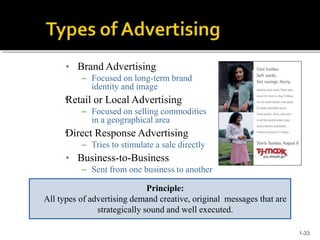 •
•
• Brand Advertising
– Focused on long-term brand
identity and image
Retail or Local Advertising
– Focused on selling commodities
in a geographical area
Direct Response Advertising
– Tries to stimulate a sale directly
• Business-to-Business
– Sent from one business to another
Principle:
All types of advertising demand creative, original messages that are
strategically sound and well executed.
1-33
 