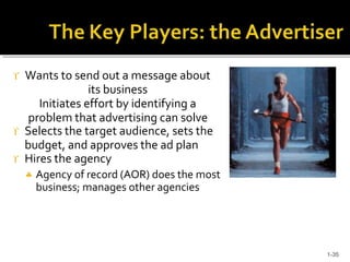  Wants to send out a message about
its business
Initiates effort by identifying a
problem that advertising can solve
 Selects the target audience, sets the
budget, and approves the ad plan
 Hires the agency
 Agency of record (AOR) does the most
business; manages other agencies
1-35
 