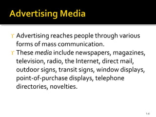  Advertising reaches people through various
forms of mass communication.
 These media include newspapers, magazines,
television, radio, the Internet, direct mail,
outdoor signs, transit signs, window displays,
point-of-purchase displays, telephone
directories, novelties.
1-4
 