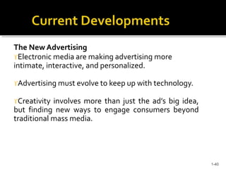 The New Advertising
Electronic media are making advertising more
intimate, interactive, and personalized.
Advertising must evolve to keep up with technology.
Creativity involves more than just the ad’s big idea,
but finding new ways to engage consumers beyond
traditional mass media.
1-40
 