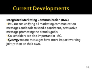 Integrated Marketing Communication (IMC)
IMC means unifying all marketing communication
messages and tools to send a consistent, persuasive
message promoting the brand’s goals.
Stakeholders are also important in IMC.
Synergy means messages have more impact working
jointly than on their own.
1-42
 