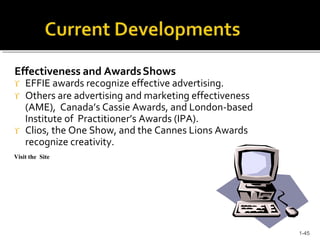 Effectiveness and AwardsShows
 EFFIE awards recognize effective advertising.
 Others are advertising and marketing effectiveness
(AME), Canada’s Cassie Awards, and London-based
Institute of Practitioner’s Awards (IPA).
 Clios, the One Show, and the Cannes Lions Awards
recognize creativity.
Visit the Site
1-45
 