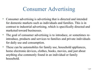Consumer Advertising
•
•
•
Consumer advertising is advertising that is directed and intended
for domestic markets such as individuals and families. This is in
contrast to industrial advertising, which is specifically directed and
marketed toward businesses.
The goal of consumer advertising is to introduce, or sometimes re-
introduce, products and services to families and private individuals
for daily use and consumption.
These can be automobiles for family use, household appliances,
home electronic devices, clothes, books, movies, and just about
anything else commonly found in an individual or family
household.
1-47
 