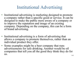 Institutional Advertising
• Institutional advertising is marketing designed to promote
a company rather than a specific good or service. It can be
designed to make the public more aware of a company or
to improve the reputation and image of an existing
company. Depending on the company, this can be a form
of brand advertising.
• Institutional advertising is a form of advertising that
allows a company to promote themselves, rather than an
individual product they offer.
• Some examples might be a beer company that runs
advertisements for safe drinking. Another would be oil
companies that tell you all the good they think they do for
us. 1-48
 