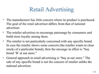 Retail Advertising
•
•
•
•
The manufacturer has little concern where its product is purchased.
The goal of the retail advertiser differs from that of national
advertiser.
The retailer advertises to encourage patronage by consumers and
build store loyalty among them.
The retailer is not particularly concerned with any specific brand.
In case the retailer shows some concern (the retailer wants to clear
stocks of a particular brand), then the message in effect is “buy
brand ‘B’ at our store.”
General approach in retail advertising is “buy at our store.” The
sale of any specific brand is not the concern of retailer unlike the
national advertiser.
1-49
 