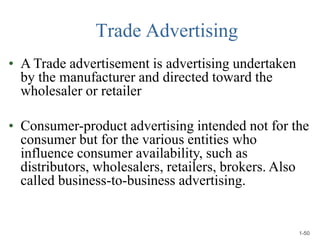 Trade Advertising
• A Trade advertisement is advertising undertaken
by the manufacturer and directed toward the
wholesaler or retailer
• Consumer-product advertising intended not for the
consumer but for the various entities who
influence consumer availability, such as
distributors, wholesalers, retailers, brokers. Also
called business-to-business advertising.
1-50
 