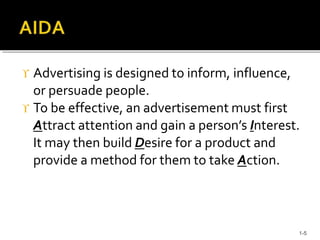  Advertising is designed to inform, influence,
or persuade people.
 To be effective, an advertisement must first
Attract attention and gain a person’s Interest.
It may then build Desire for a product and
provide a method for them to take Action.
1-5
 