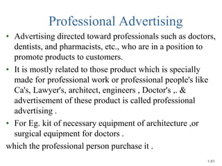 Professional Advertising
• Advertising directed toward professionals such as doctors,
dentists, and pharmacists, etc., who are in a position to
promote products to customers.
• It is mostly related to those product which is specially
made for professional work or professional people's like
Ca's, Lawyer's, architect, engineers , Doctor's ,. &
advertisement of these product is called professional
advertising .
• For Eg. kit of necessary equipment of architecture ,or
surgical equipment for doctors .
which the professional person purchase it .
1-51
 