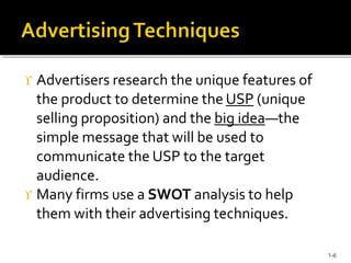  Advertisers research the unique features of
the product to determine the USP (unique
selling proposition) and the big idea—the
simple message that will be used to
communicate the USP to the target
audience.
 Many firms use a SWOT analysis to help
them with their advertising techniques.
1-6
 