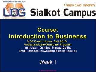 Course:Course:
Introduction to BusinenssIntroduction to Businenss
3.00 Credit Hours, Fall 2013,3.00 Credit Hours, Fall 2013,
Undergraduate/Graduate ProgramUndergraduate/Graduate Program
Instructor: Qundeel Nawaz DodhyInstructor: Qundeel Nawaz Dodhy
Email: qundeel.nawaz@uogsialkot.edu.pkEmail: qundeel.nawaz@uogsialkot.edu.pk
Week 1Week 1
© www.uogsialkot.edu
 