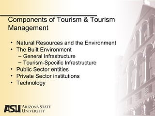Components of Tourism & Tourism
Management
• Natural Resources and the Environment
• The Built Environment
– General Infrastructure
– Tourism-Specific Infrastructure
• Public Sector entities
• Private Sector institutions
• Technology
 