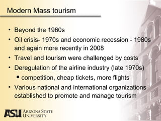 Modern Mass tourism
• Beyond the 1960s
• Oil crisis- 1970s and economic recession - 1980s
and again more recently in 2008
• Travel and tourism were challenged by costs
• Deregulation of the airline industry (late 1970s)
 competition, cheap tickets, more flights
• Various national and international organizations
established to promote and manage tourism
 