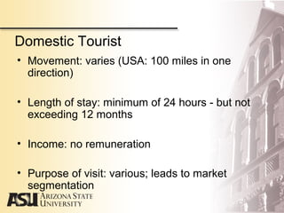 Domestic Tourist
• Movement: varies (USA: 100 miles in one
direction)
• Length of stay: minimum of 24 hours - but not
exceeding 12 months
• Income: no remuneration
• Purpose of visit: various; leads to market
segmentation
 