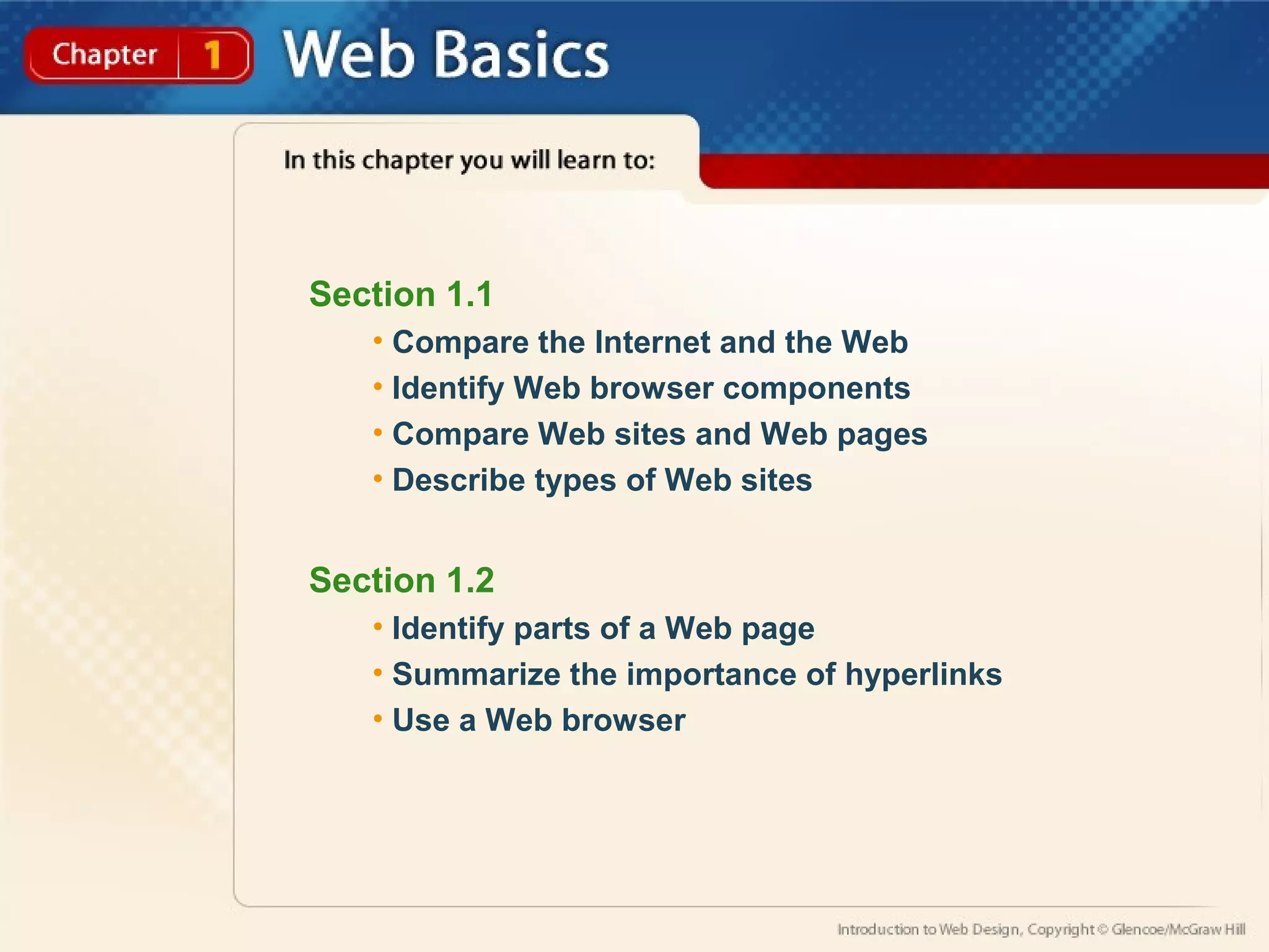 Section 1.1 
• Compare the Internet and the Web 
• Identify Web browser components 
• Compare Web sites and Web pages 
• Describe types of Web sites 
Section 1.2 
• Identify parts of a Web page 
• Summarize the importance of hyperlinks 
• Use a Web browser 
 