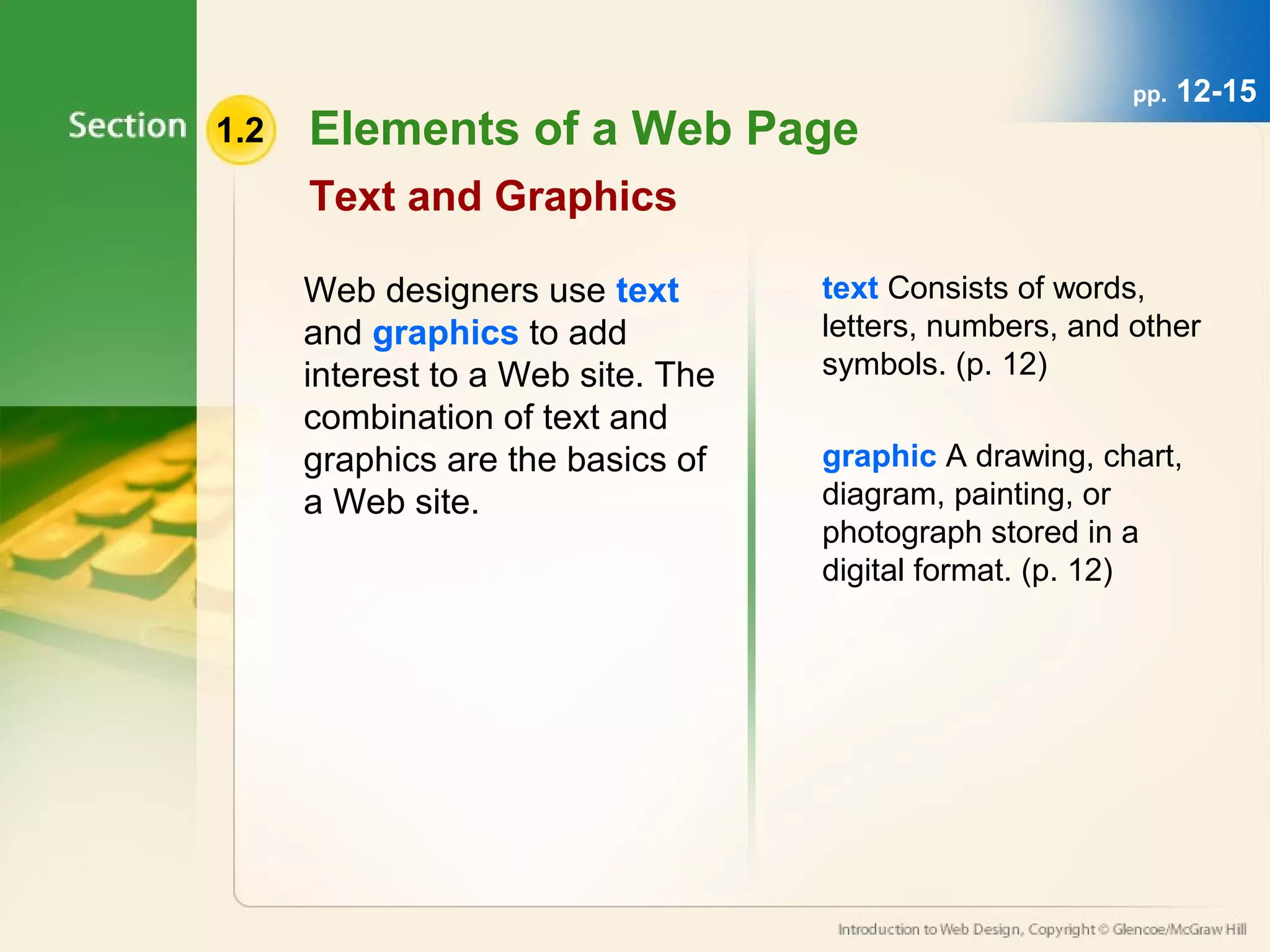 1.2 Elements of a Web Page 
Text and Graphics 
Web designers use text 
and graphics to add 
interest to a Web site. The 
combination of text and 
graphics are the basics of 
a Web site. 
pp. 12-15 
text Consists of words, 
letters, numbers, and other 
symbols. (p. 12) 
graphic A drawing, chart, 
diagram, painting, or 
photograph stored in a 
digital format. (p. 12) 
 