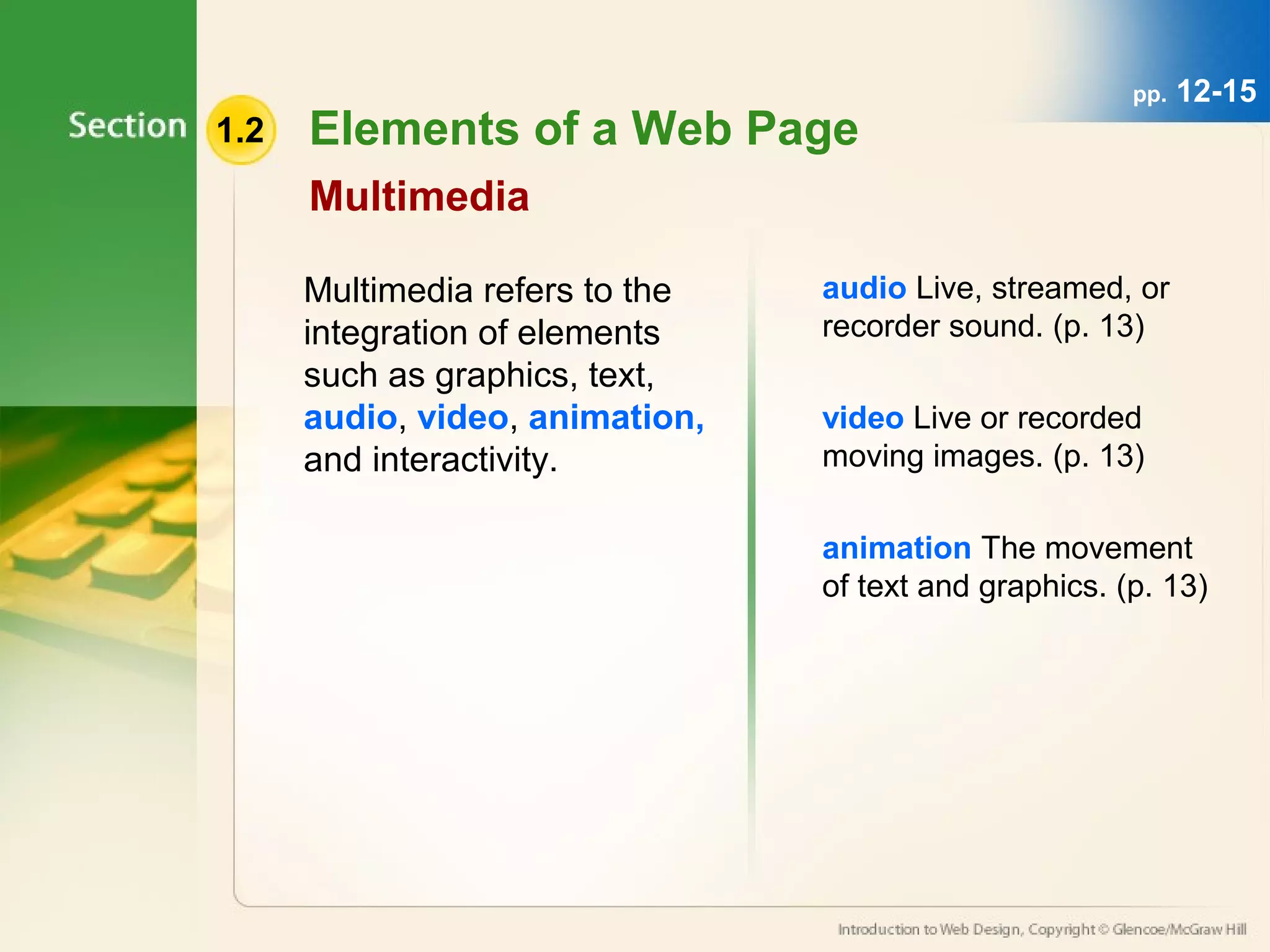 1.2 Elements of a Web Page 
Multimedia 
Multimedia refers to the 
integration of elements 
such as graphics, text, 
audio, video, animation, 
and interactivity. 
pp. 12-15 
audio Live, streamed, or 
recorder sound. (p. 13) 
video Live or recorded 
moving images. (p. 13) 
animation The movement 
of text and graphics. (p. 13) 
 