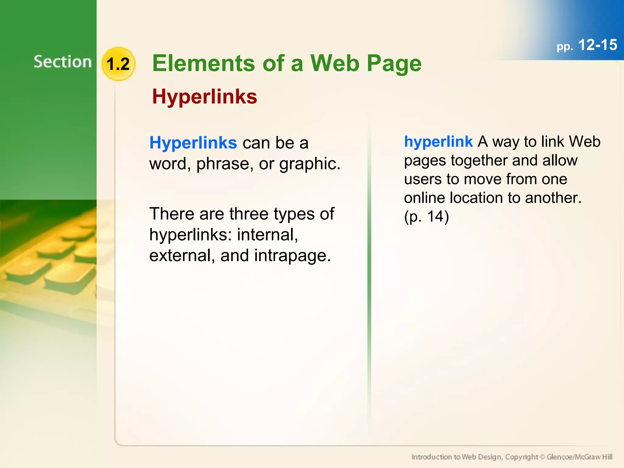 1.2 Elements of a Web Page 
Hyperlinks 
Hyperlinks can be a 
word, phrase, or graphic. 
There are three types of 
hyperlinks: internal, 
external, and intrapage. 
pp. 12-15 
hyperlink A way to link Web 
pages together and allow 
users to move from one 
online location to another. 
(p. 14) 
 