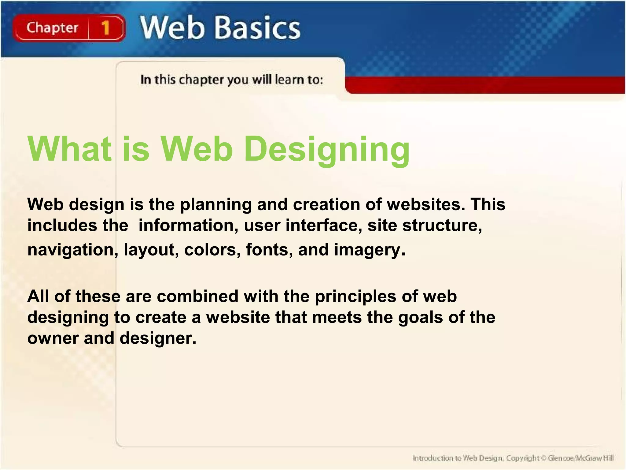 What is Web Designing 
Web design is the planning and creation of websites. This 
includes the information, user interface, site structure, 
navigation, layout, colors, fonts, and imagery. 
All of these are combined with the principles of web 
designing to create a website that meets the goals of the 
owner and designer. 
 