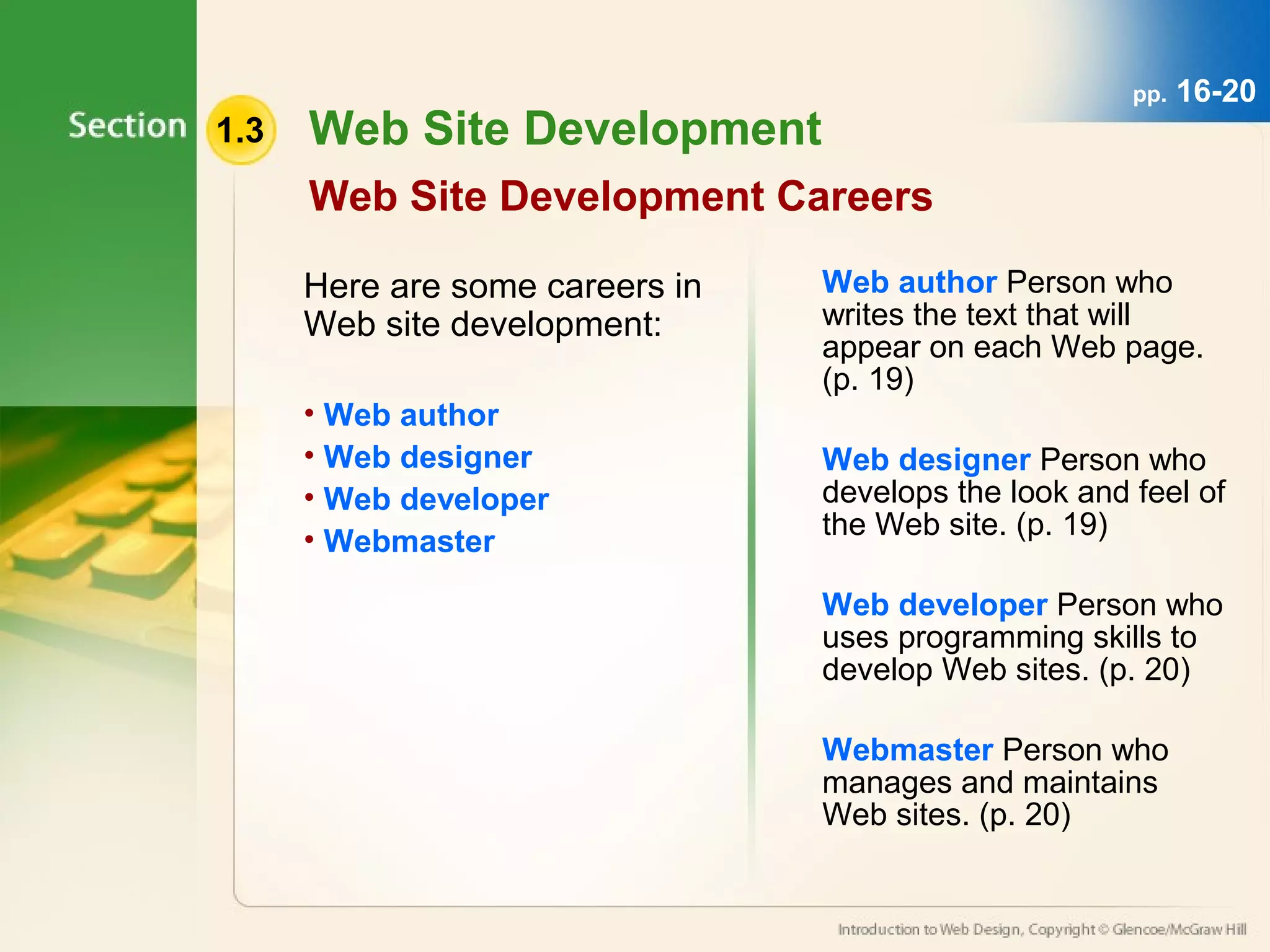 1.3 Web Site Development 
Web Site Development Careers 
Here are some careers in 
Web site development: 
• Web author 
• Web designer 
• Web developer 
• Webmaster 
pp. 16-20 
Web author Person who 
writes the text that will 
appear on each Web page. 
(p. 19) 
Web designer Person who 
develops the look and feel of 
the Web site. (p. 19) 
Web developer Person who 
uses programming skills to 
develop Web sites. (p. 20) 
Webmaster Person who 
manages and maintains 
Web sites. (p. 20) 
