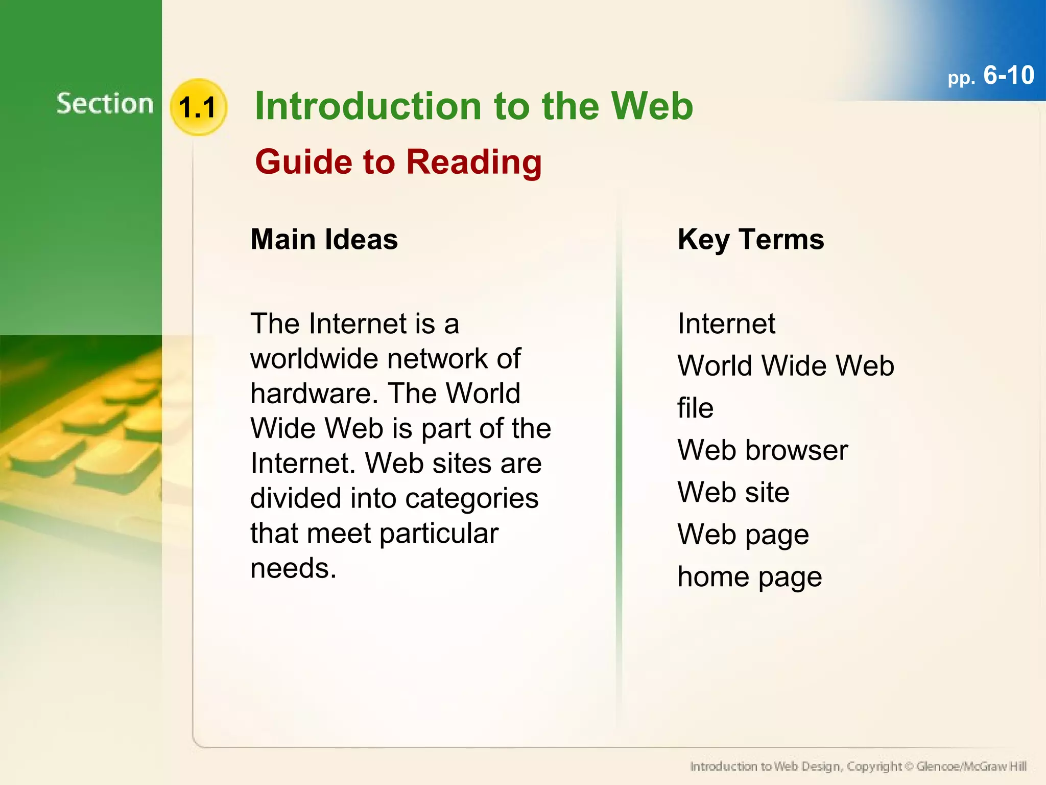 1.1 Introduction to the Web 
Guide to Reading 
Main Ideas 
The Internet is a 
worldwide network of 
hardware. The World 
Wide Web is part of the 
Internet. Web sites are 
divided into categories 
that meet particular 
needs. 
Key Terms 
Internet 
World Wide Web 
file 
Web browser 
Web site 
Web page 
home page 
pp. 6-10 
 