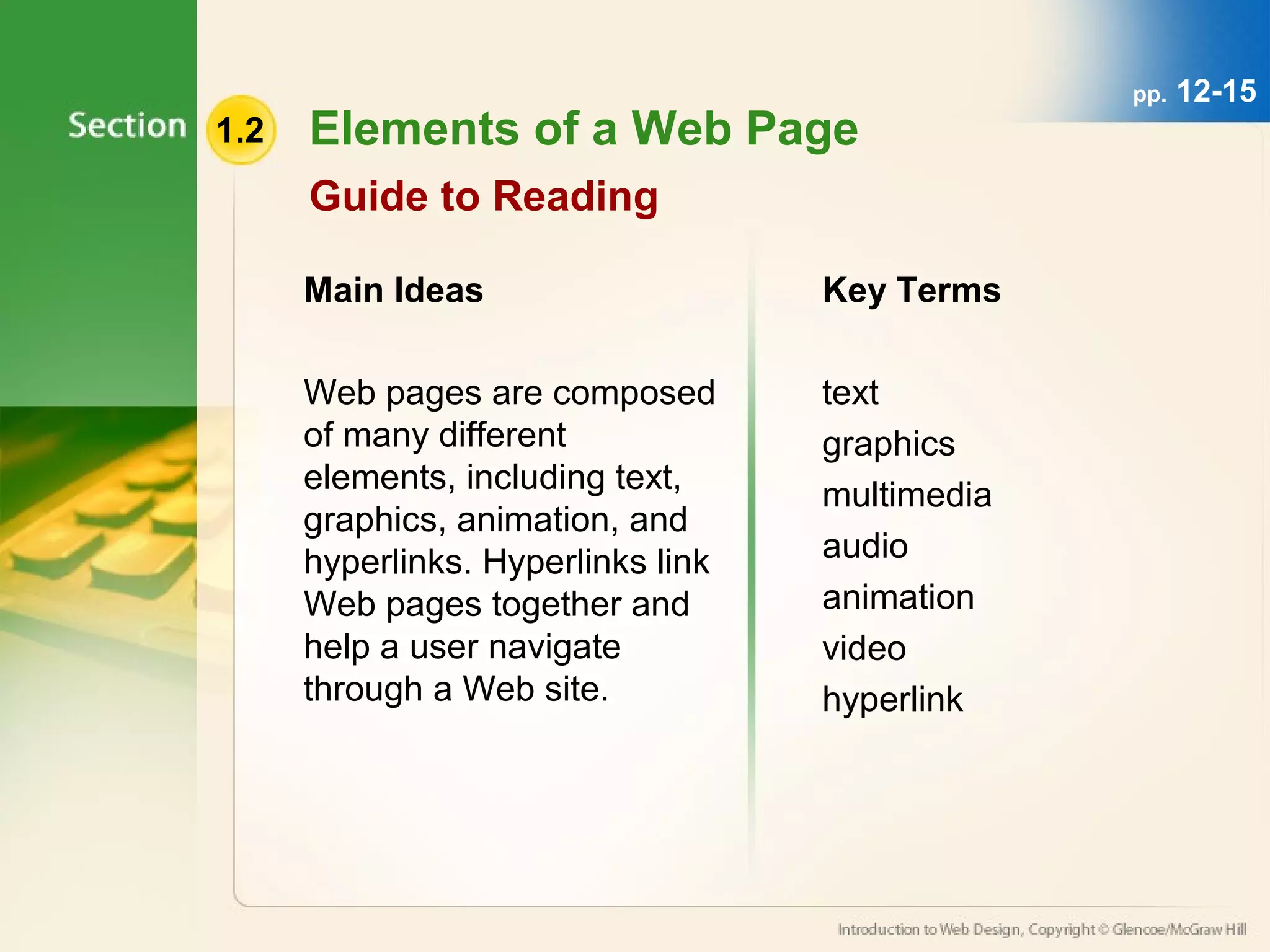 1.2 Elements of a Web Page 
Guide to Reading 
Main Ideas 
Web pages are composed 
of many different 
elements, including text, 
graphics, animation, and 
hyperlinks. Hyperlinks link 
Web pages together and 
help a user navigate 
through a Web site. 
Key Terms 
text 
graphics 
multimedia 
audio 
animation 
video 
hyperlink 
pp. 12-15 
 
