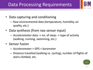 We l e a d
Data Processing Requirements
• Data capturing and conditioning
– Raw environmental data (temperature, humidity, air
quality, etc.)
• Data synthesis (from raw sensor input)
– Accelerometer data -> no. of steps -> type of activity
(walking, running, swimming, etc.)
• Sensor fusion
– Accelerometer + GPS + barometer
– Distance travelled (walking vs. cycling), number of flights of
stairs climbed, etc.
10
Sensors/Inputs
Power Source
Communications
Actuators/
Outputs
Processing
 