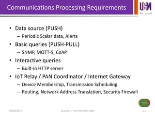We l e a d
Communications Processing Requirements
• Data source (PUSH)
– Periodic Scalar data, Alerts
• Basic queries (PUSH-PULL)
– SNMP, MQTT-S, CoAP
• Interactive queries
– Built-in HTTP server
• IoT Relay / PAN Coordinator / Internet Gateway
– Device Membership, Transmission Scheduling
– Routing, Network Address Translation, Security Firewall
06/09/2017 (c) 2016-17 Tat-Chee Wan, USM 11
Sensors/Inputs
Power Source
Communications
Actuators/
Outputs
Processing
 