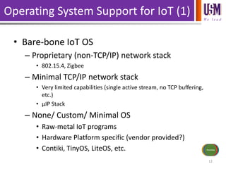 We l e a d
Operating System Support for IoT (1)
• Bare-bone IoT OS
– Proprietary (non-TCP/IP) network stack
• 802.15.4, Zigbee
– Minimal TCP/IP network stack
• Very limited capabilities (single active stream, no TCP buffering,
etc.)
• µIP Stack
– None/ Custom/ Minimal OS
• Raw-metal IoT programs
• Hardware Platform specific (vendor provided?)
• Contiki, TinyOS, LiteOS, etc.
12
Sensors/Inputs
Power Source
Communications
Actuators/
Outputs
Processing
 