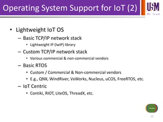 We l e a d
Operating System Support for IoT (2)
• Lightweight IoT OS
– Basic TCP/IP network stack
• Lightweight IP (lwIP) library
– Custom TCP/IP network stack
• Various commercial & non-commercial vendors
– Basic RTOS
• Custom / Commercial & Non-commercial vendors
• E.g., QNX, WindRiver, VxWorks, Nucleus, uCOS, FreeRTOS, etc.
– IoT Centric
• Contiki, RIOT, LiteOS, ThreadX, etc.
13
Sensors/Inputs
Power Source
Communications
Actuators/
Outputs
Processing
 