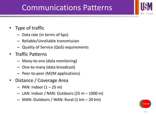 We l e a d
Communications Patterns
• Type of traffic
– Data rate (in terms of bps)
– Reliable/Unreliable transmission
– Quality of Service (QoS) requirements
• Traffic Patterns
– Many-to-one (data monitoring)
– One-to-many (data broadcast)
– Peer-to-peer (M2M applications)
• Distance / Coverage Area
– PAN: Indoor (1 – 25 m)
– LAN: Indoor / NAN: Outdoors (25 m – 1000 m)
– MAN: Outdoors / WAN: Rural (1 km – 20 km)
17
Sensors/Inputs
Power Source
Actuators/
Outputs
Processing
Communications
 