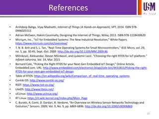 We l e a d
References
• Arshdeep Bahga, Vijay Madisetti, Internet of Things (A Hands-on-Approach), VPT, 2014. ISBN 978-
0996025515
• Adrian McEwen, Hakim Cassimally, Designing the Internet of Things, Wiley, 2013. ISBN 978-1118430620
• Micriµm, Inc., “IoT for Embedded Systems: The New Industrial Revolution,” White Papers.
https://www.micrium.com/iot/overview/
• T. N. B. Anh and S. L. Tan, "Real-Time Operating Systems for Small Microcontrollers," IEEE Micro, vol. 29,
no. 5, pp. 30-45, Sept.-Oct. 2009. http://dx.doi.org/10.1109/MM.2009.86
• Milinković, Aleksandar, Stevan Milinković, and Ljubomir Lazić. "Choosing the right RTOS for IoT platform."
Infoteh Jahorina, Vol. 14, Mar. 2015
• Bernard Cole, “Picking the Right RTOS for your Next-Gen Embedded IoT Design,” Online Article,
Embedded.com. URL: http://www.embedded.com/electronics-blogs/cole-bin/4431815/Picking-the-right-
RTOS-for-your-next-gen-embedded-IoT-design
• Table of RTOS: https://en.wikipedia.org/wiki/Comparison_of_real-time_operating_systems
• Contiki OS: http://www.contiki-os.org/
• RIOT: https://www.riot-os.org/
• LiteOS: http://www.liteos.net/
• uCLinux: http://www.uclinux.org/
• RT Linux: https://rt.wiki.kernel.org/index.php/Main_Page
• C. Buratti, A. Conti, D. Dardari, R. Verdone, “An Overview on Wireless Sensor Networks Technology and
Evolution,” Sensors. 2009; Vol. 9, No. 9, pp. 6869-6896. http://dx.doi.org/10.3390/s90906869
23
 