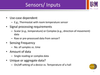 We l e a d
• Use-case dependent
– E.g., Thermostat with room temperature sensor
• Signal processing requirements
– Scalar (e.g., temperature) or Complex (e.g., direction of movement)
data
– Raw or pre-processed data from sensor?
• Sensing Frequency
– No. of samples vs. time
• Amount of data
– Single reading or complex data
• Unique or aggregate data?
– On/off setting of a device vs. Temperature of a hall
Sensors/ Inputs
7
Power Source
Communications
Processing
Actuators/
Outputs
Sensors/Inputs
 