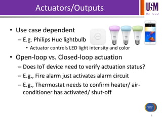 We l e a d
Actuators/Outputs
• Use case dependent
– E.g. Philips Hue lightbulb
• Actuator controls LED light intensity and color
• Open-loop vs. Closed-loop actuation
– Does IoT device need to verify actuation status?
– E.g., Fire alarm just activates alarm circuit
– E.g., Thermostat needs to confirm heater/ air-
conditioner has activated/ shut-off
8
Power Source
Communications
Processing
Sensors/Inputs
Actuators/
Outputs
 