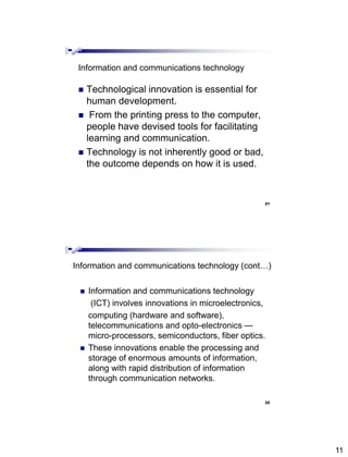 11
Information and communications technology
 Technological innovation is essential for
human development.
 From the printing press to the computer,
people have devised tools for facilitating
learning and communication.
 Technology is not inherently good or bad,
the outcome depends on how it is used.
Abdisalam Issa-Salwe, College of Computer Science & Engineering, Taibah University
21
Information and communications technology (cont…)
 Information and communications technology
(ICT) involves innovations in microelectronics,
computing (hardware and software),
telecommunications and opto-electronics —
micro-processors, semiconductors, fiber optics.
 These innovations enable the processing and
storage of enormous amounts of information,
along with rapid distribution of information
through communication networks.
Abdisalam Issa-Salwe, College of Computer Science & Engineering, Taibah University
22
 