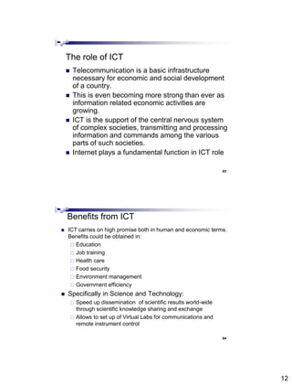 12
The role of ICT
 Telecommunication is a basic infrastructure
necessary for economic and social development
of a country.
 This is even becoming more strong than ever as
information related economic activities are
growing.
 ICT is the support of the central nervous system
of complex societies, transmitting and processing
information and commands among the various
parts of such societies.
 Internet plays a fundamental function in ICT role
Abdisalam Issa-Salwe, College of Computer Science & Engineering, Taibah University
23
Benefits from ICT
 ICT carries on high promise both in human and economic terms.
Benefits could be obtained in:
 Education
 Job training
 Health care
 Food security
 Environment management
 Government efficiency
 Specifically in Science and Technology:
 Speed up dissemination of scientific results world-wide
through scientific knowledge sharing and exchange
 Allows to set up of Virtual Labs for communications and
remote instrument control
Abdisalam Issa-Salwe, College of Computer Science & Engineering, Taibah University
24
 